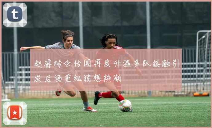 赵睿转会传闻再度升温多队接触引发后场重组猜想热潮