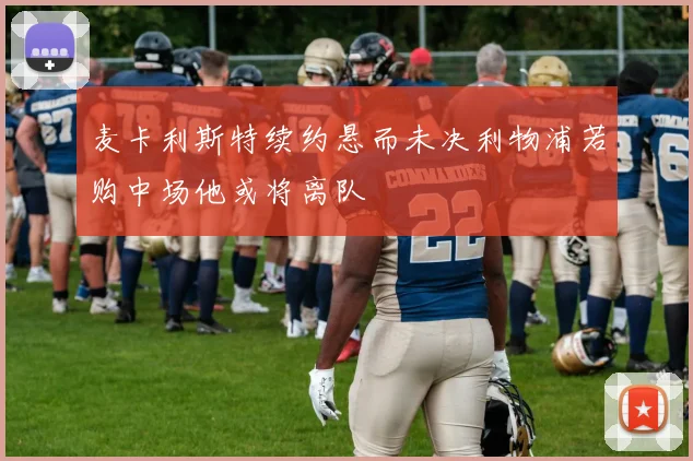 麦卡利斯特续约悬而未决利物浦若购中场他或将离队